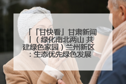 「甘快看」甘肃新闻丨（绿化南北两山 共建绿色家园）兰州新区：生态优先绿色发展 打造生态环保示范区