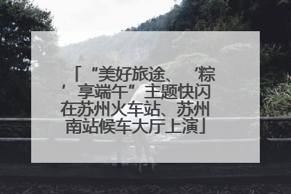 “美好旅途、‘粽’享端午”主题快闪在苏州火车站、苏州南站候车大厅上演