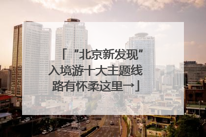 “北京新发现”入境游十大主题线路有怀柔这里→