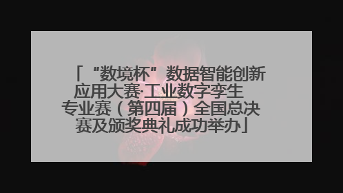 “数境杯”数据智能创新应用大赛·工业数字孪生 专业赛（第四届）全国总决赛及颁奖典礼成功举办