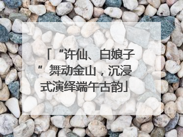 “许仙、白娘子”舞动金山，沉浸式演绎端午古韵