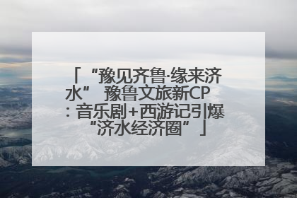 “豫见齐鲁·缘来济水” 豫鲁文旅新CP：音乐剧+西游记引爆“济水经济圈”
