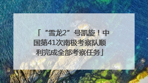 “雪龙2”号凯旋！中国第41次南极考察队顺利完成全部考察任务