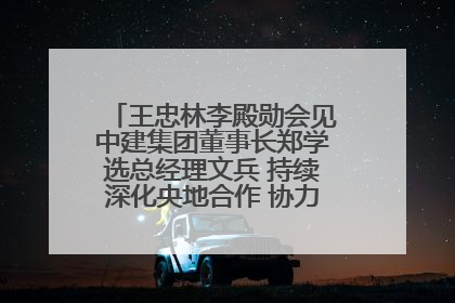 王忠林李殿勋会见中建集团董事长郑学选总经理文兵 持续深化央地合作 协力推动支点建设