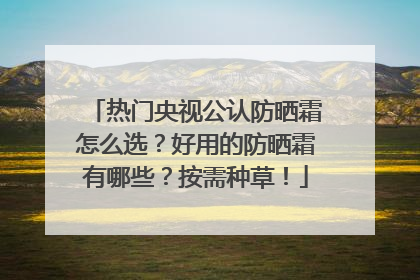 热门央视公认防晒霜怎么选？好用的防晒霜有哪些？按需种草！
