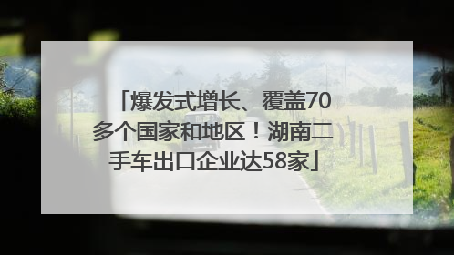 爆发式增长、覆盖70多个国家和地区！湖南二手车出口企业达58家