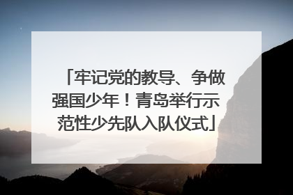 牢记党的教导、争做强国少年！青岛举行示范性少先队入队仪式