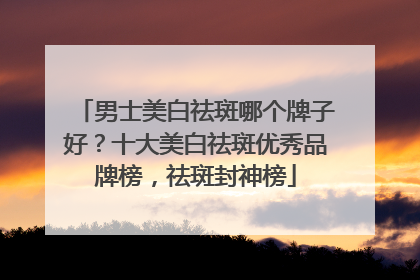 男士美白祛斑哪个牌子好？十大美白祛斑优秀品牌榜，祛斑封神榜