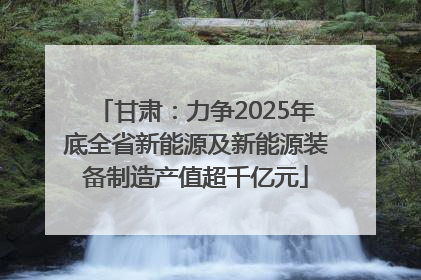 甘肃：力争2025年底全省新能源及新能源装备制造产值超千亿元