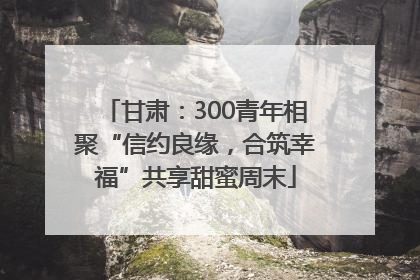 甘肃：300青年相聚“信约良缘，合筑幸福”共享甜蜜周末