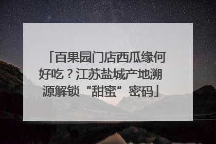 百果园门店西瓜缘何好吃？江苏盐城产地溯源解锁“甜蜜”密码