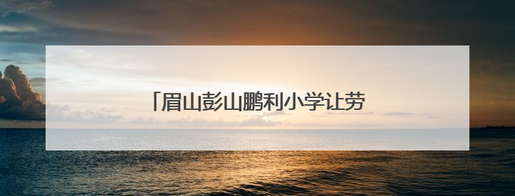 眉山彭山鹏利小学让劳动之花在校园绚丽绽放