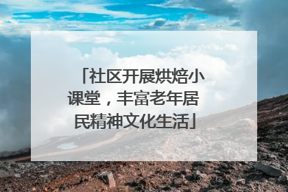 社区开展烘焙小课堂，丰富老年居民精神文化生活