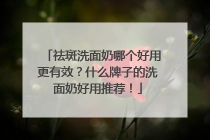 祛斑洗面奶哪个好用更有效？什么牌子的洗面奶好用推荐！