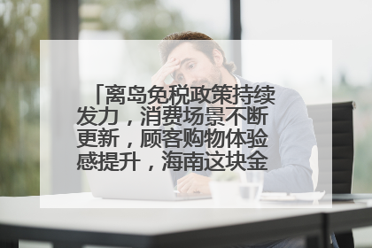 离岛免税政策持续发力，消费场景不断更新，顾客购物体验感提升，海南这块金字招牌够亮！