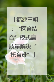 福建三明：“医育结合”模式高质量解决“托育难”