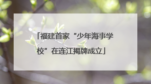 福建首家“少年海事学校”在连江揭牌成立