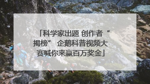 科学家出题 创作者“揭榜” 企鹅科普视频大赛喊你来赢百万奖金