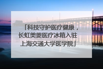 科技守护医疗健康，长虹美菱医疗冰箱入驻上海交通大学医学院