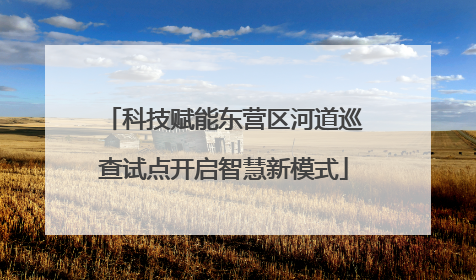 科技赋能东营区河道巡查试点开启智慧新模式