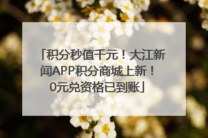 积分秒值千元！大江新闻APP积分商城上新！0元兑资格已到账
