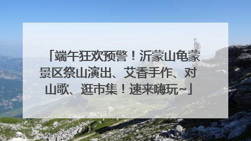 端午狂欢预警！沂蒙山龟蒙景区祭山演出、艾香手作、对山歌、逛市集！速来嗨玩~
