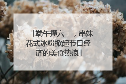 端午撞六一，串妹花式冰粉掀起节日经济的美食热浪