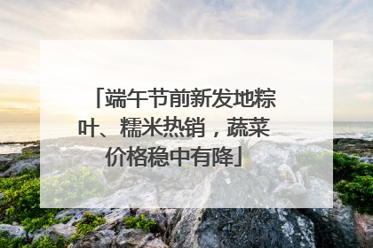 端午节前新发地粽叶、糯米热销，蔬菜价格稳中有降