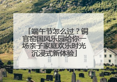 端午节怎么过？铜官窑国风乐园给你一场亲子家庭欢乐时光沉浸式新体验