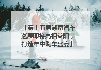 第十五届湖南汽车巡展即将亮相益阳，打造年中购车盛宴