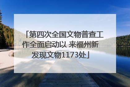 第四次全国文物普查工作全面启动以 来福州新发现文物1173处