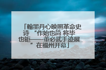 翰墨丹心映照革命史诗 “作始也简 将毕也钜——董必武手迹展”在福州开幕