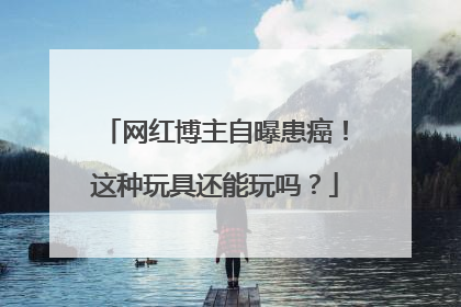网红博主自曝患癌！这种玩具还能玩吗？