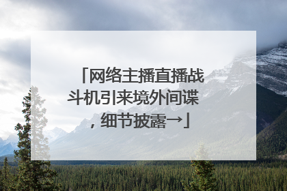 网络主播直播战斗机引来境外间谍，细节披露→