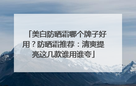 美白防晒霜哪个牌子好用？防晒霜推荐：清爽提亮这几款谁用谁夸
