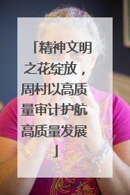 精神文明之花绽放，周村以高质量审计护航高质量发展