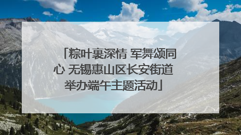 粽叶裹深情 军舞颂同心 无锡惠山区长安街道举办端午主题活动