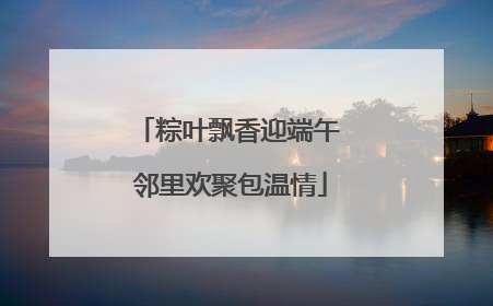 粽叶飘香迎端午 邻里欢聚包温情