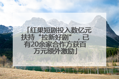 红果短剧投入数亿元扶持“拉新好剧”，已有20余家合作方获百万元额外激励