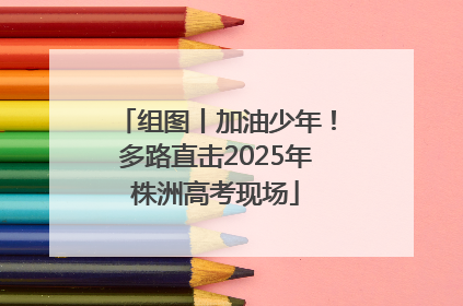 组图丨加油少年！多路直击2025年株洲高考现场