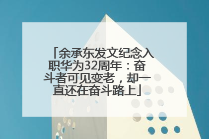 余承东发文纪念入职华为32周年：奋斗者可见变老，却一直还在奋斗路上