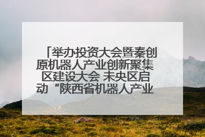 举办投资大会暨秦创原机器人产业创新聚集区建设大会 未央区启动“陕西省机器人产业聚集区”建设