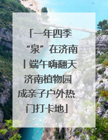 一年四季 “泉”在济南丨端午嗨翻天 济南植物园成亲子户外热门打卡地