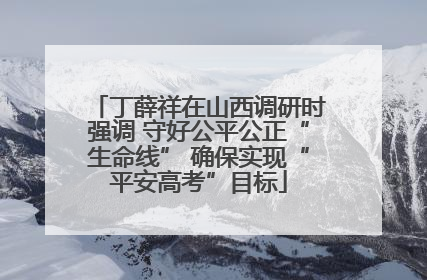 丁薛祥在山西调研时强调 守好公平公正“生命线” 确保实现“平安高考”目标