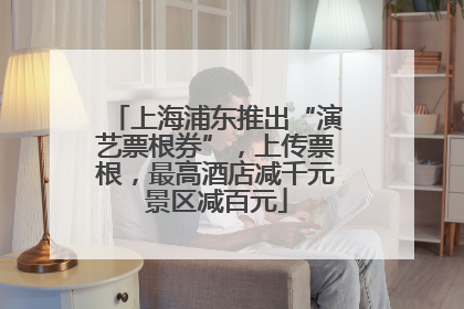 上海浦东推出“演艺票根券”，上传票根，最高酒店减千元景区减百元