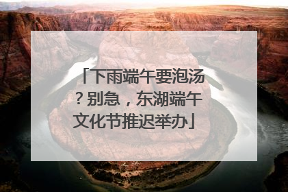 下雨端午要泡汤？别急，东湖端午文化节推迟举办