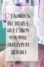 东城区东直门街道主动上门服务中央单位 深化合作共谋发展