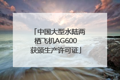 中国大型水陆两栖飞机AG600获颁生产许可证