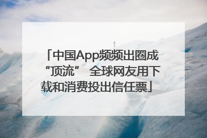 中国App频频出圈成“顶流” 全球网友用下载和消费投出信任票