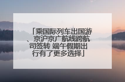 乘国际列车出国游、京沪京广航线跨航司签转 端午假期出行有了更多选择